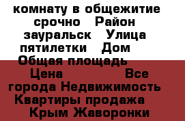 комнату в общежитие  срочно › Район ­ зауральск › Улица ­ пятилетки › Дом ­ 7 › Общая площадь ­ 12 › Цена ­ 200 000 - Все города Недвижимость » Квартиры продажа   . Крым,Жаворонки